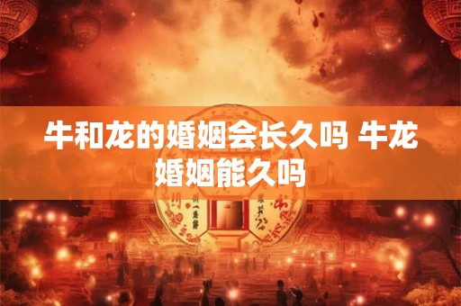 牛和龙的婚姻会长久吗 牛龙婚姻能久吗