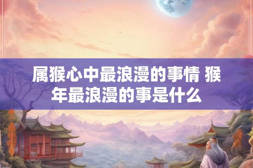 属猴心中最浪漫的事情 猴年最浪漫的事是什么