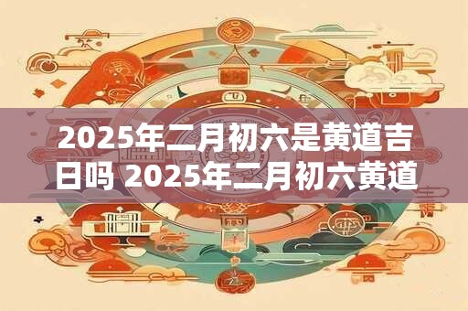 2026年二月初六是黄道吉日吗 2026年二月初六黄道吉日 2026年二月初六是黄道吉日吗 2026年二月初六黄道吉日