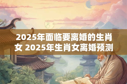 2025年面临要离婚的生肖女 2025年生肖女离婚预测