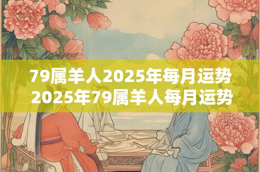 79属羊人2025年每月运势 2025年79属羊人每月运势如何