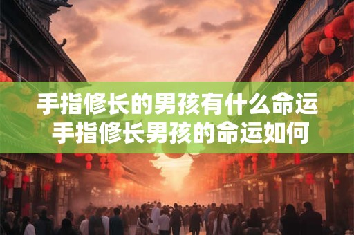 手指修长的男孩有什么命运 手指修长男孩的命运如何