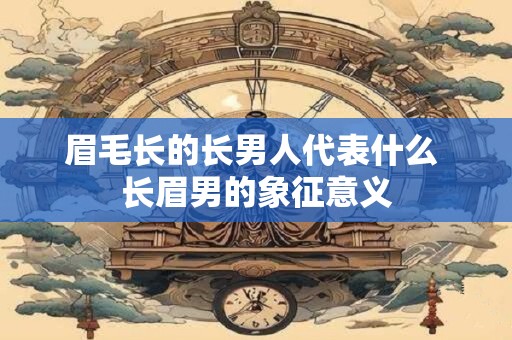 眉毛长的长男人代表什么 长眉男的象征意义