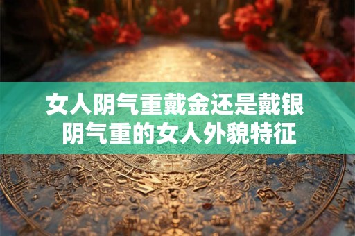 女人阴气重戴金还是戴银 阴气重的女人外貌特征