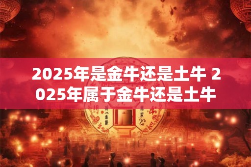 2025年是金牛还是土牛 2025年属于金牛还是土牛