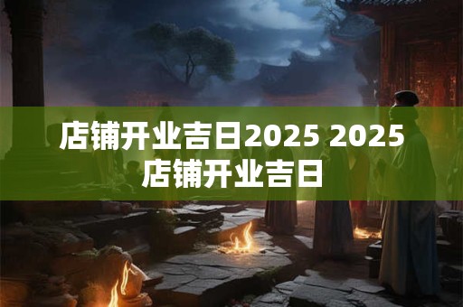 店铺开业吉日2025 2025店铺开业吉日