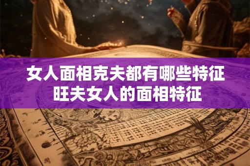 女人面相克夫都有哪些特征 旺夫女人的面相特征