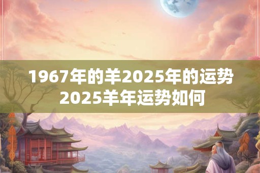 1967年的羊2025年的运势 2025羊年运势如何