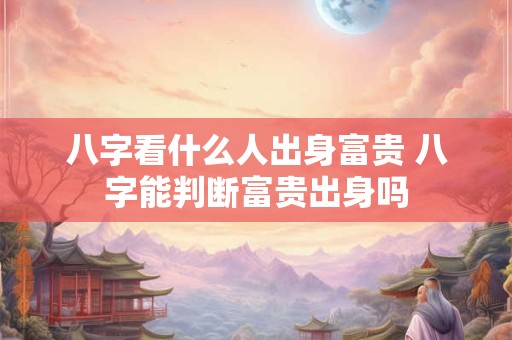 八字看什么人出身富贵 八字能判断富贵出身吗