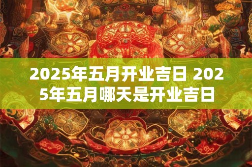 2025年五月开业吉日 2025年五月哪天是开业吉日