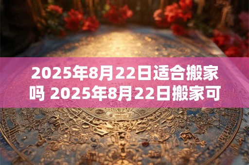 2025年8月22日适合搬家吗 2025年8月22日搬家可行吗
