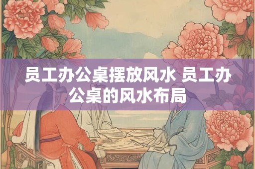 员工办公桌摆放风水 员工办公桌的风水布局