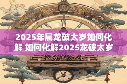 2025年属龙破太岁如何化解 如何化解2025龙破太岁