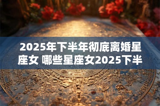 2025年下半年彻底离婚星座女 哪些星座女2025下半年会离婚