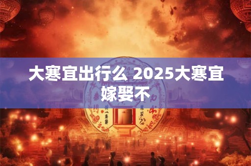 大寒宜出行么 2025大寒宜嫁娶不