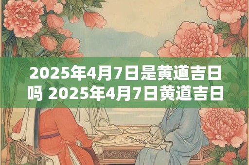 2025年4月7日是黄道吉日吗 2025年4月7日黄道吉日吗