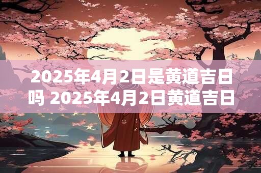 2025年4月2日是黄道吉日吗 2025年4月2日黄道吉日吗