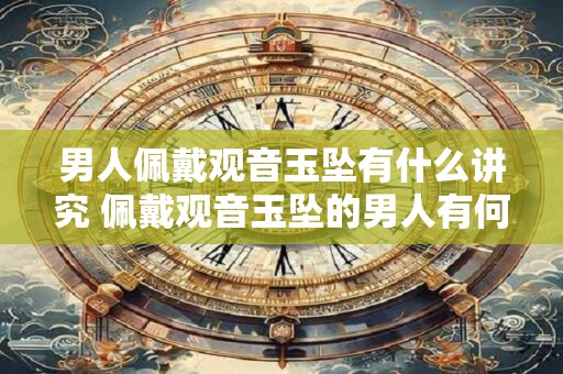男人佩戴观音玉坠有什么讲究 佩戴观音玉坠的男人有何寓意