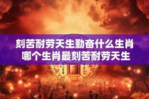 刻苦耐劳天生勤奋什么生肖 哪个生肖最刻苦耐劳天生勤奋