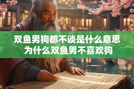 双鱼男狗都不谈是什么意思 为什么双鱼男不喜欢狗