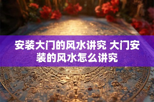 安装大门的风水讲究 大门安装的风水怎么讲究