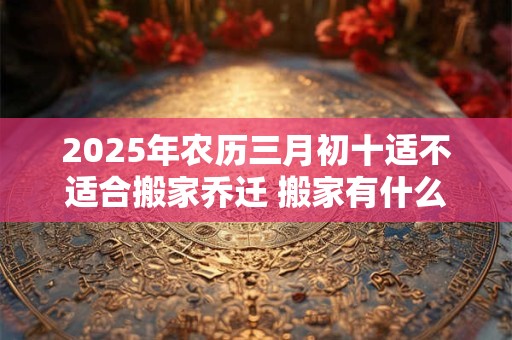 2025年农历三月初十适不适合搬家乔迁 搬家有什么禁忌