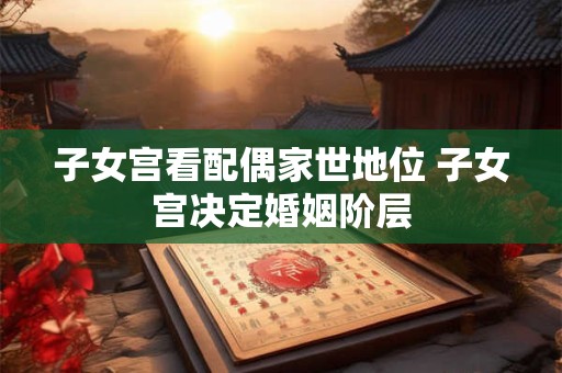 子女宫看配偶家世地位 子女宫决定婚姻阶层