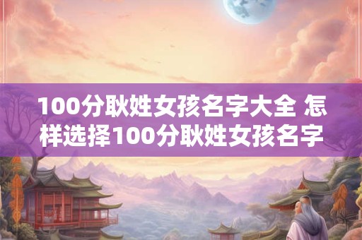 100分耿姓女孩名字大全 怎样选择100分耿姓女孩名字大全