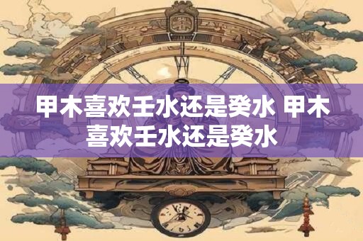甲木喜欢壬水还是癸水 甲木喜欢壬水还是癸水