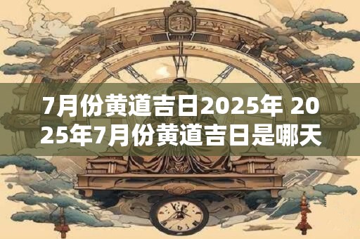7月份黄道吉日2025年 2025年7月份黄道吉日是哪天
