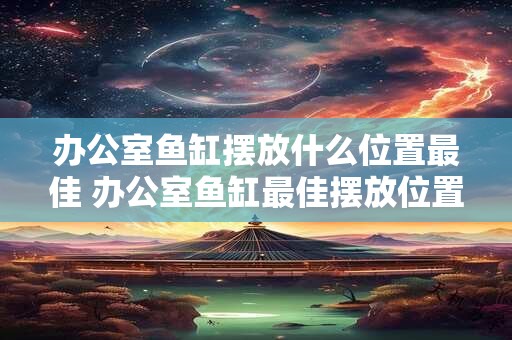 办公室鱼缸摆放什么位置最佳 办公室鱼缸最佳摆放位置是哪里