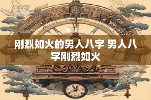 刚烈如火的男人八字 男人八字刚烈如火
