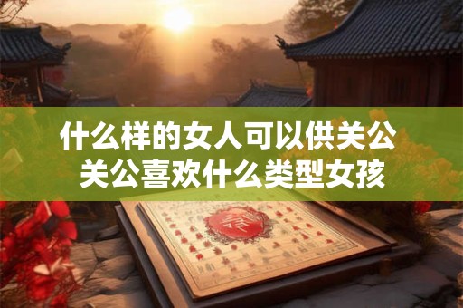 什么样的女人可以供关公 关公喜欢什么类型女孩