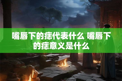 嘴唇下的痣代表什么 嘴唇下的痣意义是什么