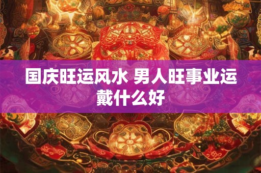 国庆旺运风水 男人旺事业运戴什么好