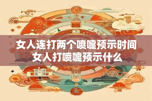 女人连打两个喷嚏预示时间 女人打喷嚏预示什么