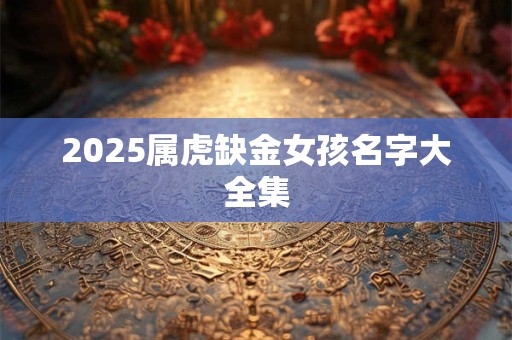 2025属虎缺金女孩名字大全集 2025属虎缺金女孩名字大全集