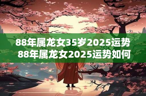 88年属龙女35岁2025运势 88年属龙女2025运势如何