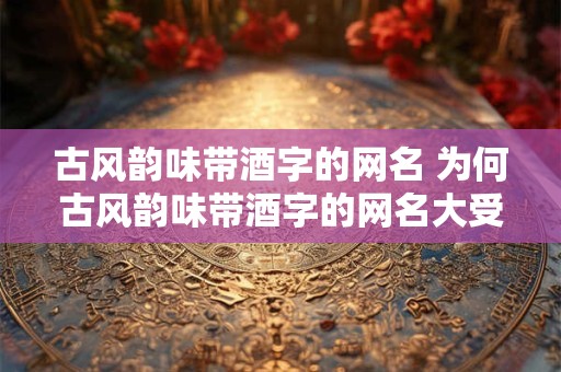 古风韵味带酒字的网名 为何古风韵味带酒字的网名大受欢迎