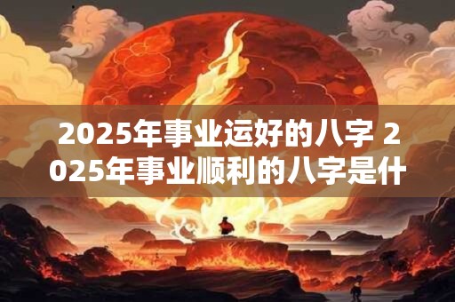 2025年事业运好的八字 2025年事业顺利的八字是什么