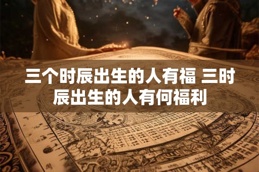 三个时辰出生的人有福 三时辰出生的人有何福利