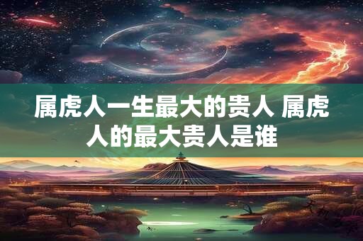 属虎人一生最大的贵人 属虎人的最大贵人是谁