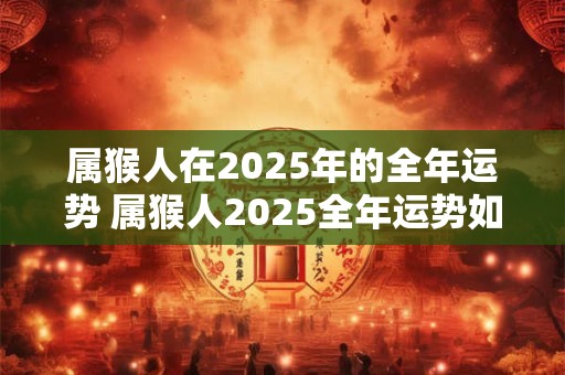 属猴人在2025年的全年运势 属猴人2025全年运势如何