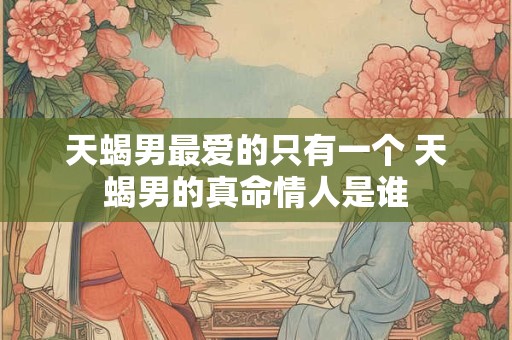 天蝎男最爱的只有一个 天蝎男的真命情人是谁