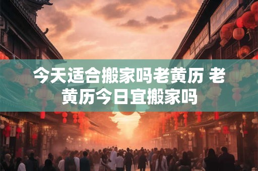 今天适合搬家吗老黄历 老黄历今日宜搬家吗