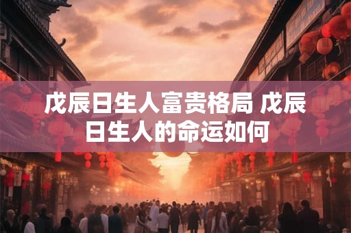戊辰日生人富贵格局 戊辰日生人的命运如何