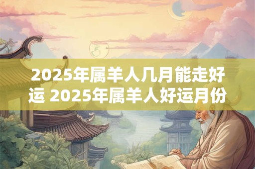 2025年属羊人几月能走好运 2025年属羊人好运月份