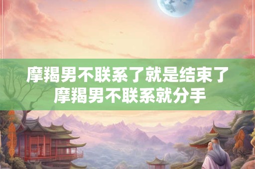 摩羯男不联系了就是结束了 摩羯男不联系就分手