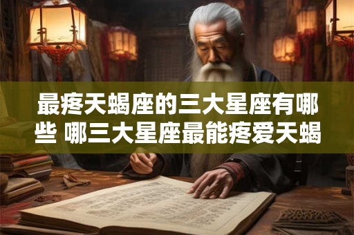 最疼天蝎座的三大星座有哪些 哪三大星座最能疼爱天蝎座