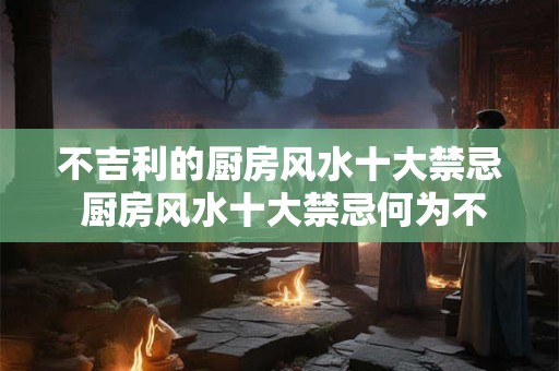 不吉利的厨房风水十大禁忌 厨房风水十大禁忌何为不吉利